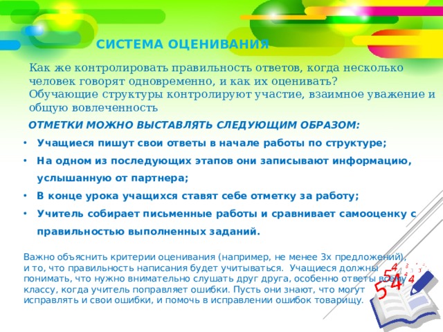 СИСТЕМА ОЦЕНИВАНИЯ Как же контролировать правильность ответов, когда несколько человек говорят одновременно, и как их оценивать?  Обучающие структуры контролируют участие, взаимное уважение и общую вовлеченность Отметки можно выставлять следующим образом: Учащиеся пишут свои ответы в начале работы по структуре; На одном из последующих этапов они записывают информацию, услышанную от партнера; В конце урока учащихся ставят себе отметку за работу; Учитель собирает письменные работы и сравнивает самооценку с правильностью выполненных заданий. Важно объяснить критерии оценивания (например, не менее 3х предложений), и то, что правильность написания будет учитываться. Учащиеся должны понимать, что нужно внимательно слушать друг друга, особенно ответы всему классу, когда учитель поправляет ошибки. Пусть они знают, что могут исправлять и свои ошибки, и помочь в исправлении ошибок товарищу. 