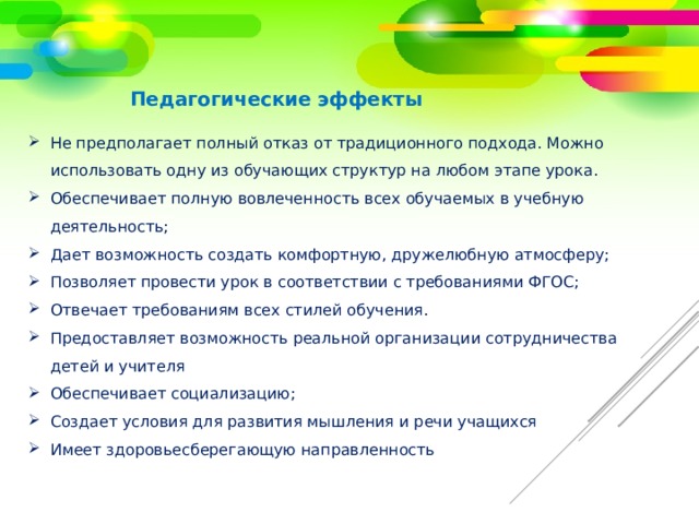 Педагогические эффекты Не предполагает полный отказ от традиционного подхода. Можно использовать одну из обучающих структур на любом этапе урока. Обеспечивает полную вовлеченность всех обучаемых в учебную деятельность; Дает возможность создать комфортную, дружелюбную атмосферу; Позволяет провести урок в соответствии с требованиями ФГОС; Отвечает требованиям всех стилей обучения. Предоставляет возможность реальной организации сотрудничества детей и учителя Обеспечивает социализацию; Создает условия для развития мышления и речи учащихся Имеет здоровьесберегающую направленность 