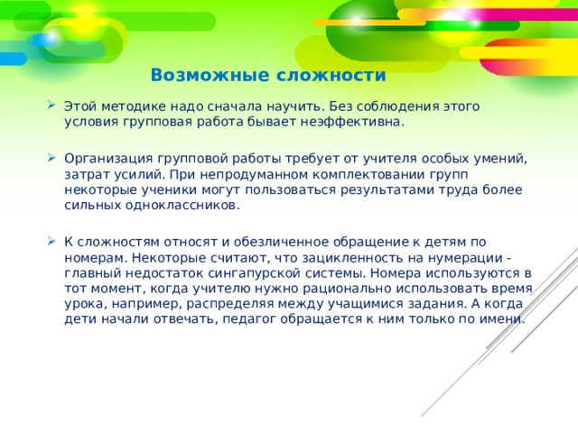 Возможные сложности Этой методике надо сначала научить. Без соблюдения этого условия групповая работа бывает неэффективна. Организация групповой работы требует от учителя особых умений, затрат усилий. При непродуманном комплектовании групп некоторые ученики могут пользоваться результатами труда более сильных одноклассников. К сложностям относят и обезличенное обращение к детям по номерам. Некоторые считают, что зацикленность на нумерации - главный недостаток сингапурской системы. Номера используются в тот момент, когда учителю нужно рационально использовать время урока, например, распределяя между учащимися задания. А когда дети начали отвечать, педагог обращается к ним только по имени. 