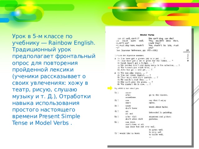 Урок в 5-м классе по учебнику ― Rainbow English. Традиционный урок предполагает фронтальный опрос для повторения пройденной лексики (ученики рассказывает о своих увлечениях: хожу в театр, рисую, слушаю музыку и т. Д.), Отработки навыка использования простого настоящего времени Present Simple Tense и Model Verbs . 