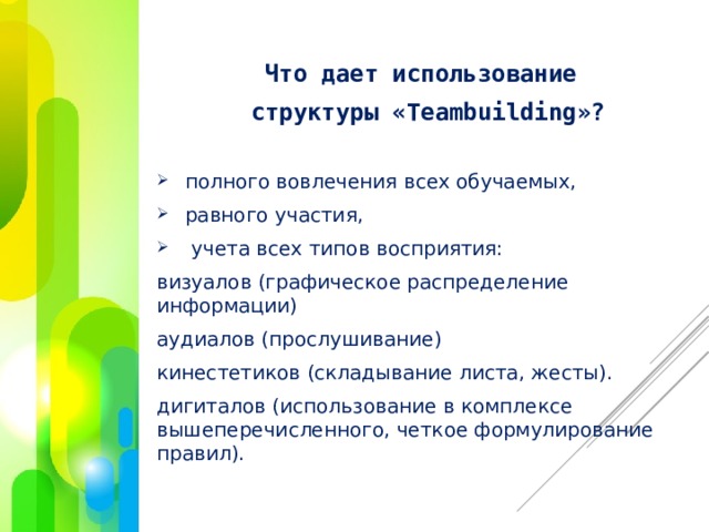 Что дает использование  структуры «Teambuilding»?  полного вовлечения всех обучаемых,  равного участия,  учета всех типов восприятия: визуалов (графическое распределение информации) аудиалов (прослушивание) кинестетиков (складывание листа, жесты). дигиталов (использование в комплексе вышеперечисленного, четкое формулирование правил). 