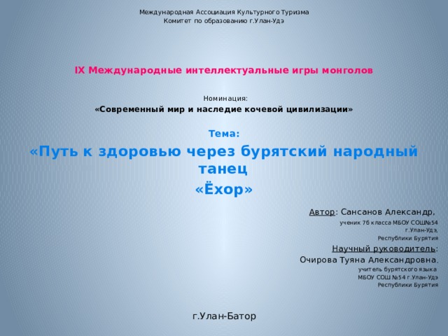 Международная Ассоциация Культурного Туризма Комитет по образованию г.Улан-Удэ       IX Международные интеллектуальные игры монголов      Номинация: «Современный мир и наследие кочевой цивилизации»    Тема: «Путь к здоровью через бурятский народный танец «Ёхор»    Автор : Сансанов Александр, ученик 7б класса МБОУ СОШ№54  г.Улан-Удэ, Республики Бурятия Научный руководитель : Очирова Туяна Александровна , учитель бурятского языка МБОУ СОШ №54 г.Улан-Удэ Республики Бурятия        г.Улан-Батор 