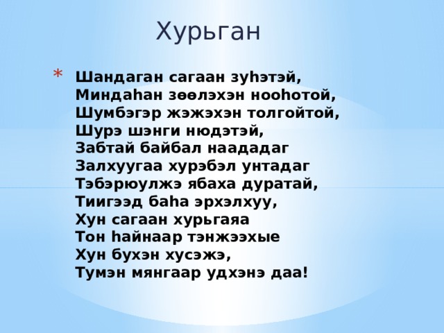 Хурьган Шандаган сагаан зу һэтэй,  Миндаһан зөөлэхэн нооһотой,  Шумбэгэр жэжэхэн толгойтой,  Шурэ шэнги нюдэтэй,  Забтай байбал наададаг  Залхуугаа хурэбэл унтадаг  Тэбэрюулжэ ябаха дуратай,  Тиигээд баһа эрхэлхуу,  Хун сагаан хурьгаяа  Тон һайнаар тэнжээхые  Хун бухэн хусэжэ,  Тумэн мянгаар удхэнэ даа! 