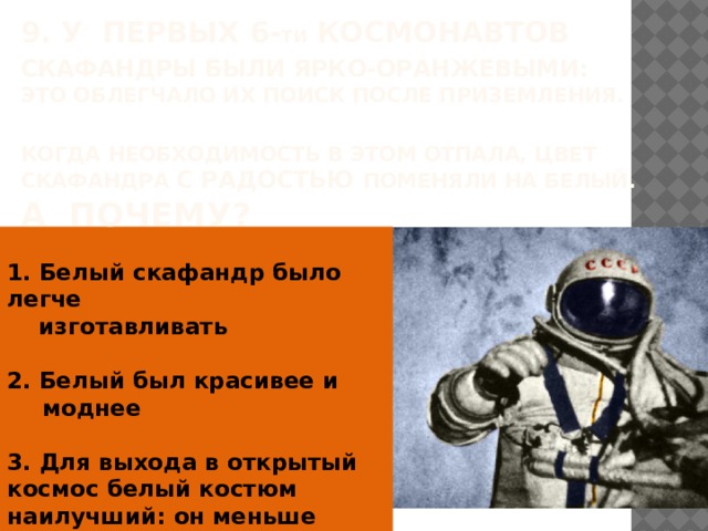 9. У первых 6- ти космонавтов скафандры были ярко-оранжевыми:  это облегчало их поиск после приземления.  Когда необходимость в этом отпала, цвет скафандра с радостью поменяли на Белый.  А Почему?  1. Белый скафандр было легче  изготавливать  2. Белый был красивее и моднее  3. Для выхода в открытый космос белый костюм наилучший: он меньше нагревается Солнцем  