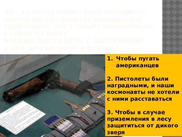 10. Во время совместных российско-американских полетов американцы удивлялись, что у наших космонавтов  с собой на борту  боевые пистолеты с патронами!  А для чего их брали в космос? Чтобы пугать американцев  2. Пистолеты были наградными, и наши космонавты не хотели с ними расставаться  3. Чтобы в случае приземления в лесу защититься от дикого зверя 