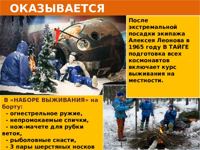  ОКАЗЫВАЕТСЯ После экстремальной посадки экипажа Алексея Леонова в 1965 году В ТАЙГЕ подготовка всех космонавтов включает курс выживания на местности.    В «НАБОРЕ ВЫЖИВАНИЯ» на борту:  - огнестрельное ружие,  - непромокаемые спички,  - нож-мачете для рубки веток,  - рыболовные снасти,  - 3 пары шерстяных носков  каждому космонавту,  - фонари и прочее. 