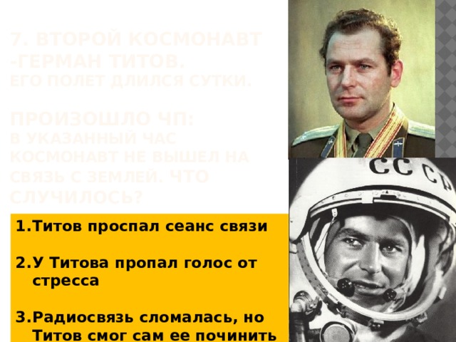 7. ВторОЙ космонавт -Герман Титов.  Его полет длился сутки.    ПРОИЗОШЛО ЧП:  В УКАЗАННЫЙ час космонавт не вышел на связь с Землей. Что случилось?   Титов проспал сеанс связи  У Титова пропал голос от стресса  Радиосвязь сломалась, но Титов смог сам ее починить 