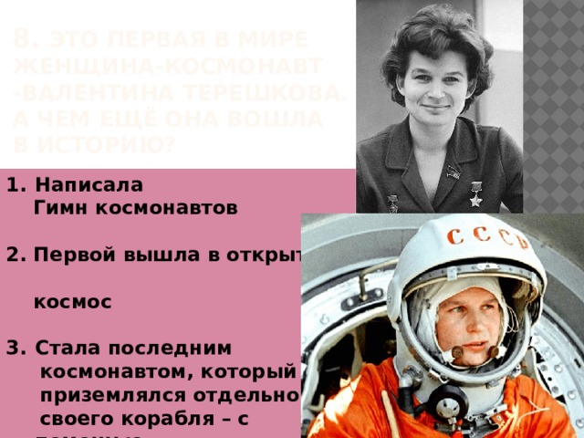 8. Это первая в мире женщина-космонавт -Валентина Терешкова.  А чем ещё ОНА ВОШЛА  В ИСТОРИЮ?   Написала  Гимн космонавтов  2. Первой вышла в открытый  космос  Стала последним  космонавтом, который  приземлялся отдельно от  своего корабля – с помощью  катапульты и парашюта 
