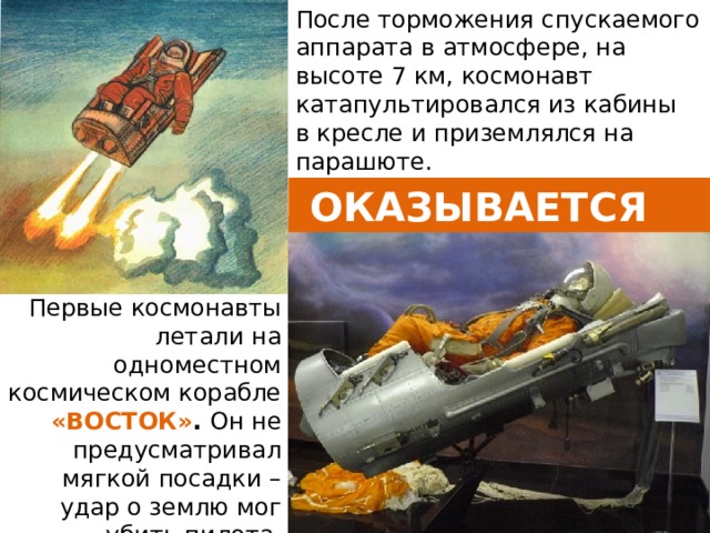 После торможения спускаемого аппарата в атмосфере, на высоте 7 км, космонавт катапультировался из кабины в кресле и приземлялся на парашюте.  ОКАЗЫВАЕТСЯ Первые космонавты летали на одноместном космическом корабле «ВОСТОК» .  Он не предусматривал мягкой посадки – удар о землю мог убить пилота.  