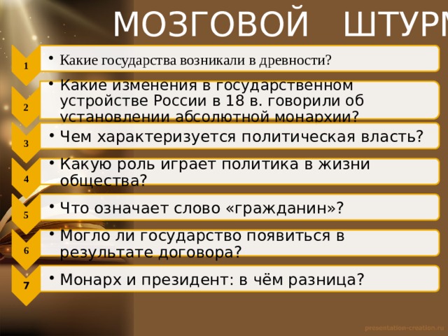 МОЗГОВОЙ ШТУРМ 1 Какие государства возникали в древности? Какие государства возникали в древности? 2 Какие изменения в государственном устройстве России в 18 в. говорили об установлении абсолютной монархии? Какие изменения в государственном устройстве России в 18 в. говорили об установлении абсолютной монархии? 3 Чем характеризуется политическая власть? Чем характеризуется политическая власть? 4 Какую роль играет политика в жизни общества? Какую роль играет политика в жизни общества? 5 Что означает слово «гражданин»? Что означает слово «гражданин»? 6 Могло ли государство появиться в результате договора? Могло ли государство появиться в результате договора? 7 Монарх и президент: в чём разница? Монарх и президент: в чём разница? 