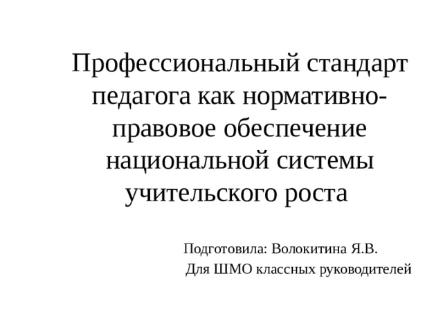 Профессиональный стандарт педагога как нормативно-правовое обеспечение национальной системы учительского роста  Подготовила: Волокитина Я.В.  Для ШМО классных руководителей 
