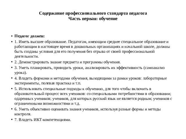 Содержание профессионального стандарта педагога  Часть первая: обучение   Педагог должен: 1. Иметь высшее образование. Педагогам, имеющим среднее специальное образование и работающим в настоящее время в дошкольных организациях и начальной школе, должны быть созданы условия для его получения без отрыва от своей профессиональной деятельности. 2. Демонстрировать знание предмета и программы обучения. 3. Уметь планировать, проводить уроки, анализировать их эффективность (самоанализ урока). 4. Владеть формами и методами обучения, выходящими за рамки уроков: лабораторные эксперименты, полевая практика и т.п. 5. Использовать специальные подходы к обучению, для того чтобы включить в образовательный процесс всех учеников: со специальными потребностями в образовании; одаренных учеников; учеников, для которых русский язык не является родным; учеников с ограниченными возможностями и т.д. 6. Уметь объективно оценивать знания учеников, используя разные формы и методы контроля. 7. Владеть ИКТ-компетенциями. 