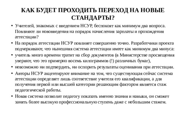 КАК БУДЕТ ПРОХОДИТЬ ПЕРЕХОД НА НОВЫЕ СТАНДАРТЫ?   Учителей, знакомых с введением НСУР, беспокоят как минимум два вопроса. Повлияют ли нововведения на порядок начисления зарплаты и прохождения аттестации?  На порядок аттестации НСУР повлияет совершенно точно. Разработчики проекта подчеркивают, что нынешняя система аттестации имеет как минимум два минуса: учитель много времени тратит на сбор документов (в Министерстве просвещения уверяют, что это примерно восемь килограммов (!) различных бумаг), невозможно ни подтвердить, ни оспорить результаты оценивания при аттестации. Авторы НСУР акцентируют внимание на том, что существующая сейчас система аттестации определяет лишь соответствие учителя его квалификации, а для получения первой или высшей категории решающим фактором является стаж педагогической работы.  Новая система позволит педагогу показать именно знания и навыки, он сможет занять более высокую профессиональную ступень даже с небольшим стажем. 