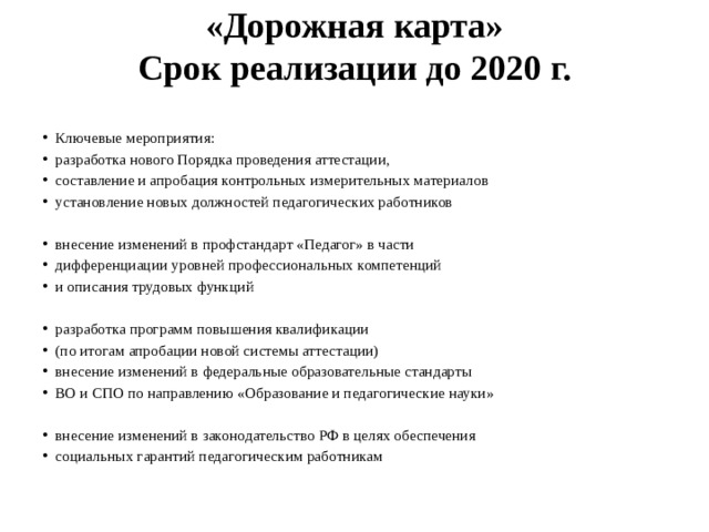 «Дорожная карта»  Срок реализации до 2020 г.   Ключевые мероприятия: разработка нового Порядка проведения аттестации, составление и апробация контрольных измерительных материалов установление новых должностей педагогических работников внесение изменений в профстандарт «Педагог» в части дифференциации уровней профессиональных компетенций и описания трудовых функций разработка программ повышения квалификации (по итогам апробации новой системы аттестации) внесение изменений в федеральные образовательные стандарты ВО и СПО по направлению «Образование и педагогические науки» внесение изменений в законодательство РФ в целях обеспечения социальных гарантий педагогическим работникам 