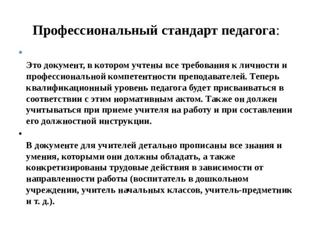 Профессиональный стандарт педагога :  Это документ, в котором учтены все требования к личности и профессиональной компетентности преподавателей. Теперь квалификационный уровень педагога будет присваиваться в соответствии с этим нормативным актом. Также он должен учитываться при приеме учителя на работу и при составлении его должностной инструкции.  В документе для учителей детально прописаны все знания и умения, которыми они должны обладать, а также конкретизированы трудовые действия в зависимости от направленности работы (воспитатель в дошкольном учреждении, учитель начальных классов, учитель-предметник и т. д.).   