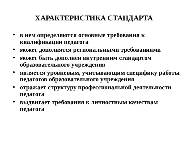 ХАРАКТЕРИСТИКА СТАНДАРТА в нем определяются основные требования к квалификации педагога может дополнятся региональными требованиями может быть дополнен внутренним стандартом образовательного учреждения является уровневым, учитывающим специфику работы педагогов образовательного учреждения отражает структуру профессиональной деятельности педагога выдвигает требования к личностным качествам педагога 