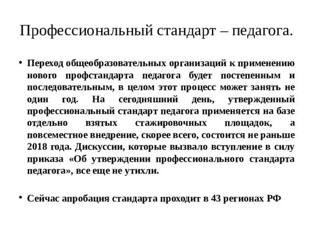 Профессиональный стандарт – педагога. Переход общеобразовательных организаций к применению нового профстандарта педагога будет постепенным и последовательным, в целом этот процесс может занять не один год. На сегодняшний день, утвержденный профессиональный стандарт педагога применяется на базе отдельно взятых стажировочных площадок, а повсеместное внедрение, скорее всего, состоится не раньше 2018 года. Дискуссии, которые вызвало вступление в силу приказа «Об утверждении профессионального стандарта педагога», все еще не утихли.  Сейчас апробация стандарта проходит в 43 регионах РФ 