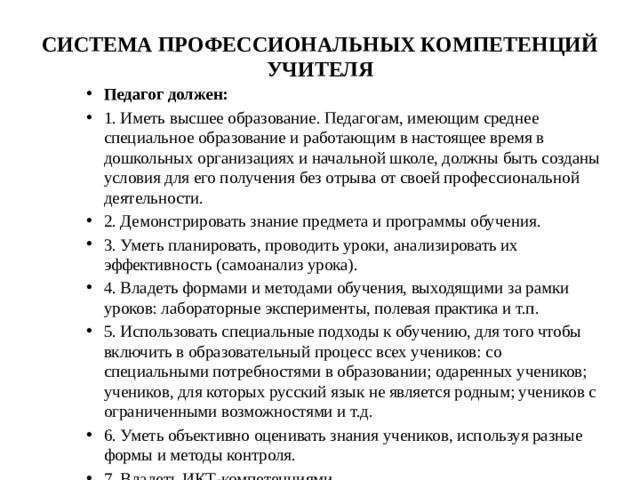 СИСТЕМА ПРОФЕССИОНАЛЬНЫХ КОМПЕТЕНЦИЙ УЧИТЕЛЯ   Педагог должен: 1. Иметь высшее образование. Педагогам, имеющим среднее специальное образование и работающим в настоящее время в дошкольных организациях и начальной школе, должны быть созданы условия для его получения без отрыва от своей профессиональной деятельности. 2. Демонстрировать знание предмета и программы обучения. 3. Уметь планировать, проводить уроки, анализировать их эффективность (самоанализ урока). 4. Владеть формами и методами обучения, выходящими за рамки уроков: лабораторные эксперименты, полевая практика и т.п. 5. Использовать специальные подходы к обучению, для того чтобы включить в образовательный процесс всех учеников: со специальными потребностями в образовании; одаренных учеников; учеников, для которых русский язык не является родным; учеников с ограниченными возможностями и т.д. 6. Уметь объективно оценивать знания учеников, используя разные формы и методы контроля. 7. Владеть ИКТ-компетенциями   