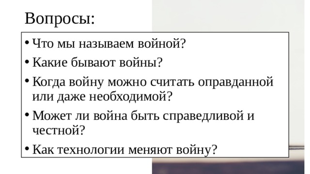 Вопросы: Что мы называем войной? Какие бывают войны? Когда войну можно считать оправданной или даже необходимой? Может ли война быть справедливой и честной? Как технологии меняют войну? 