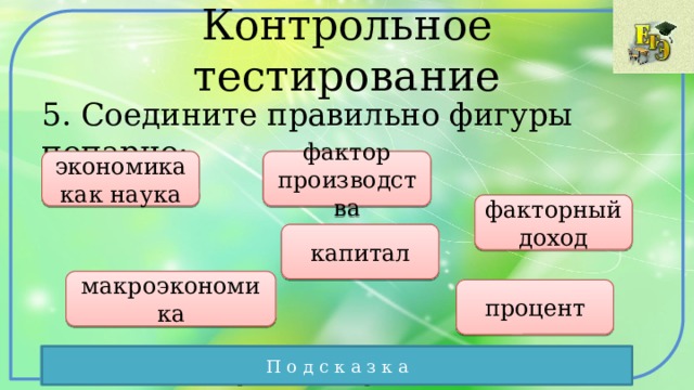 Контрольное тестирование 5. Соедините правильно фигуры попарно: экономика как наука фактор производства факторный доход капитал макроэкономика процент Соединяйте попарно элементы, чтобы получились правильные выражения П о д с к а з к а 