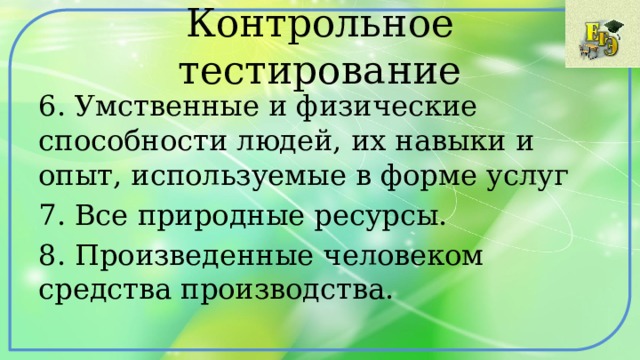 Контрольное тестирование 6. Умственные и физические способности людей, их навыки и опыт, используемые в форме услуг 7. Все природные ресурсы. 8. Произведенные человеком средства производства. 