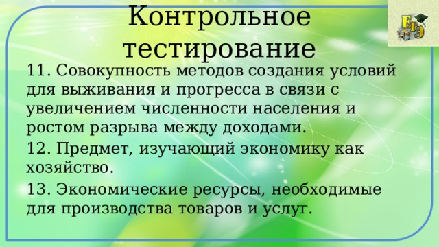 Контрольное тестирование 11. Совокупность методов создания условий для выживания и прогресса в связи с увеличением численности населения и ростом разрыва между доходами. 12. Предмет, изучающий экономику как хозяйство. 13. Экономические ресурсы, необходимые для производства товаров и услуг. 