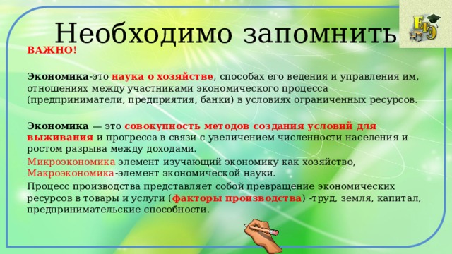 Необходимо запомнить ВАЖНО! Экономика -это наука о хозяйстве , способах его ведения и управления им, отношениях между участниками экономического процесса (предприниматели, предприятия, банки) в условиях ограниченных ресурсов. Экономика — это совокупность методов создания условий для выживания и прогресса в связи с увеличением численности населения и ростом разрыва между доходами. Микроэкономика элемент изучающий экономику как хозяйство, Макроэкономика -элемент экономической науки. Процесс производства представляет собой превращение экономических ресурсов в товары и услуги ( факторы производства ) -труд, земля, капитал, предпринимательские способности. 