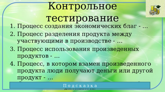 Контрольное тестирование Процесс создания экономических благ - … Процесс разделения продукта между участвующими в производстве - … Процесс использования произведенных продуктов - … Процесс, в котором взамен произведенного продукта люди получают деньги или другой продукт - … Вспомните, основные четыре элемента экономической деятельности. П о д с к а з к а 