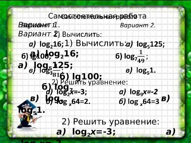 Самостоятельная работа   Вариант 1. Вариант 2.  1) Вычислить:  а) log 2 16; а) log 5 125; б) lg100; б) log 7  в) log 3  в) log 5 1.  2) Решить уравнение:  а) log 2 x =-3; а) log 9 x=-2  б) log x 64=2. б) log x 64=3 