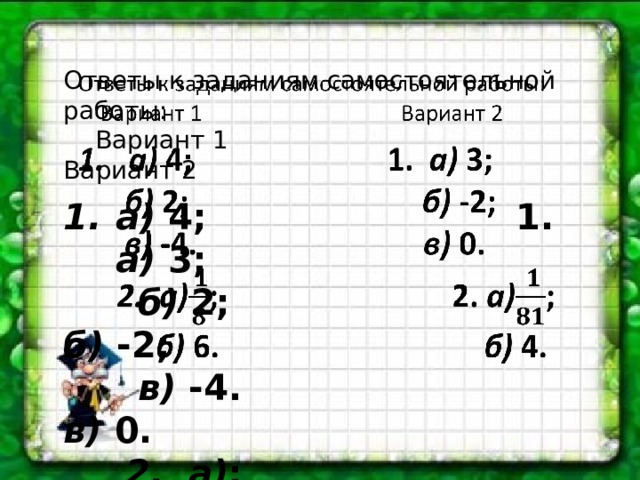 Ответы к заданиям самостоятельной работы:    Вариант 1 Вариант 2 а) 4; 1. а) 3;  б) 2; б) -2;  в) -4. в) 0.  2. а) ; 2. а) ;  б) 6. б) 4. 
