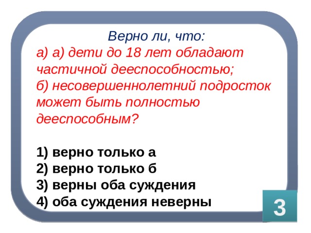 Верно ли, что: а) а) дети до 18 лет обладают частичной дееспособностью; б) несовершеннолетний подросток может быть полностью дееспособным?  1) верно только а 2) верно только б 3) верны оба суждения 4) оба суждения неверны 3 