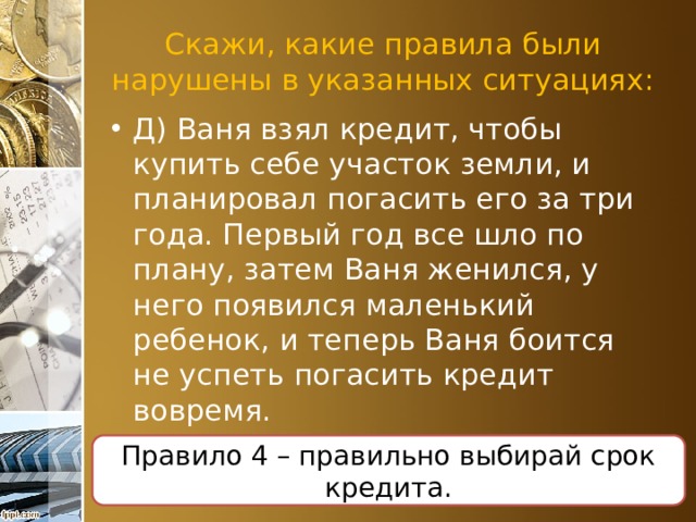 Скажи, какие правила были нарушены в указанных ситуациях: Д) Ваня взял кредит, чтобы купить себе участок земли, и планировал погасить его за три года. Первый год все шло по плану, затем Ваня женился, у него появился маленький ребенок, и теперь Ваня боится не успеть погасить кредит вовремя. Правило 4 – правильно выбирай срок кредита. 