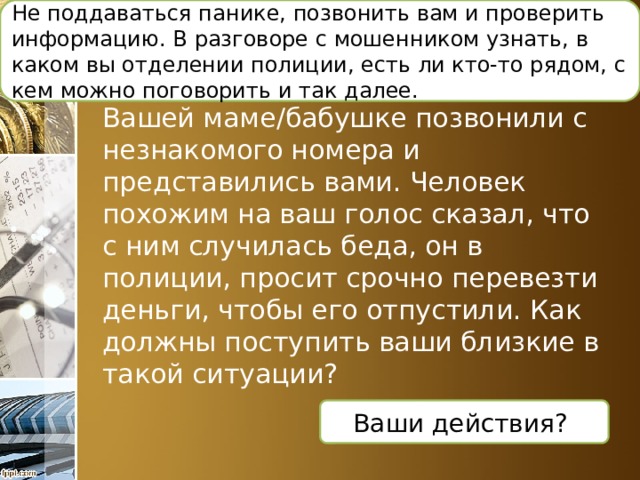 Не поддаваться панике, позвонить вам и проверить информацию. В разговоре с мошенником узнать, в каком вы отделении полиции, есть ли кто-то рядом, с кем можно поговорить и так далее.  Ситуация финансового мошенничества: Вашей маме/бабушке позвонили с незнакомого номера и представились вами. Человек похожим на ваш голос сказал, что с ним случилась беда, он в полиции, просит срочно перевезти деньги, чтобы его отпустили. Как должны поступить ваши близкие в такой ситуации? Ваши действия? 