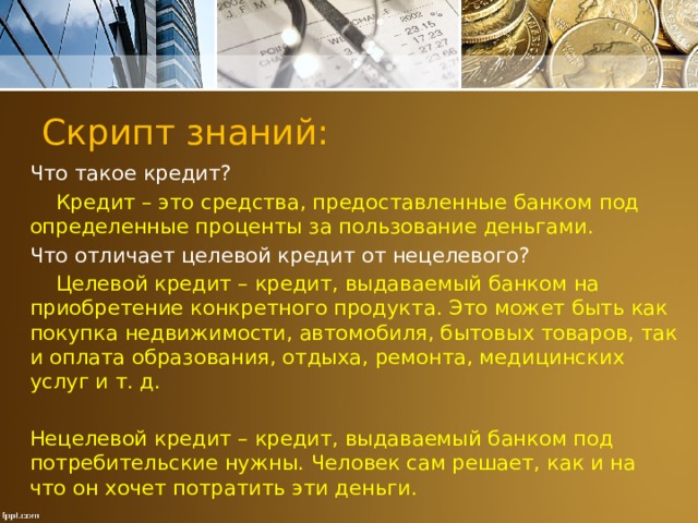 Скрипт знаний: Что такое кредит?  Кредит – это средства, предоставленные банком под определенные проценты за пользование деньгами. Что отличает целевой кредит от нецелевого?  Целевой кредит – кредит, выдаваемый банком на приобретение конкретного продукта. Это может быть как покупка недвижимости, автомобиля, бытовых товаров, так и оплата образования, отдыха, ремонта, медицинских услуг и т. д. Нецелевой кредит – кредит, выдаваемый банком под потребительские нужны. Человек сам решает, как и на что он хочет потратить эти деньги. 