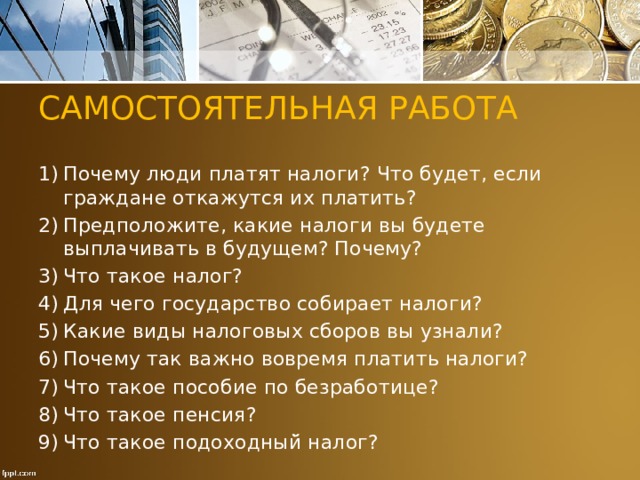 САМОСТОЯТЕЛЬНАЯ РАБОТА Почему люди платят налоги? Что будет, если граждане откажутся их платить? Предположите, какие налоги вы будете выплачивать в будущем? Почему? Что такое налог? Для чего государство собирает налоги? Какие виды налоговых сборов вы узнали? Почему так важно вовремя платить налоги? Что такое пособие по безработице? Что такое пенсия? Что такое подоходный̆ налог? 