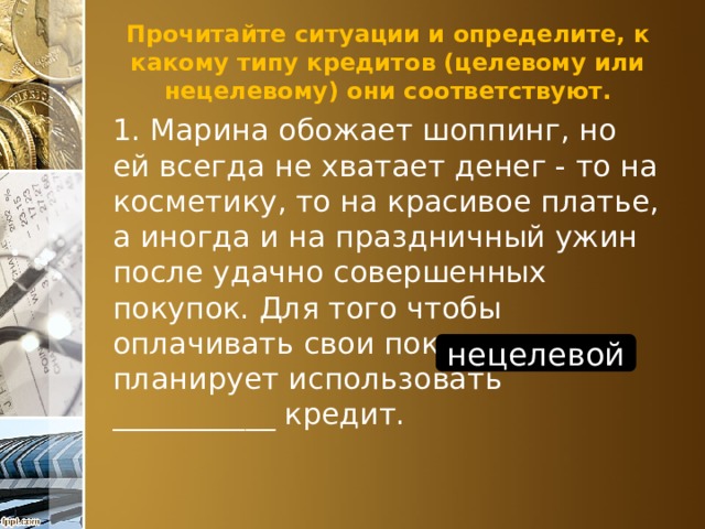 Прочитайте ситуации и определите, к какому типу кредитов (целевому или нецелевому) они соответствуют. 1. Марина обожает шоппинг, но ей всегда не хватает денег - то на косметику, то на красивое платье, а иногда и на праздничный ужин после удачно совершенных покупок. Для того чтобы оплачивать свои покупки, она планирует использовать ___________ кредит. нецелевой 