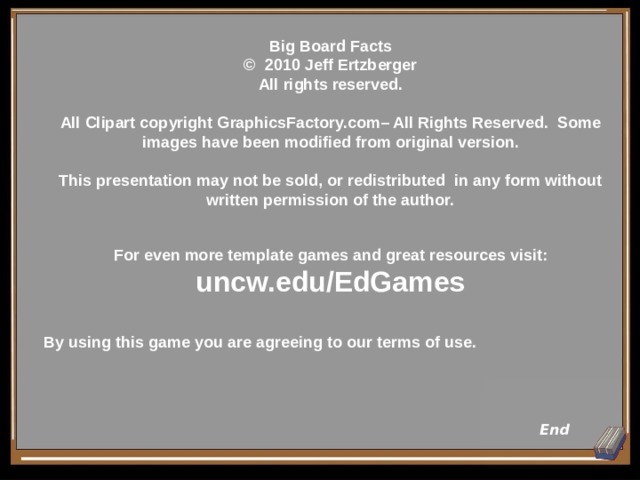 Big Board Facts  © 2010 Jeff Ertzberger  All rights reserved.  All Clipart copyright GraphicsFactory.com– All Rights Reserved.  Some images have been modified from original version.  This presentation may not be sold, or redistributed in any form without written permission of the author.   For even more template games and great resources visit: uncw.edu/EdGames  By using this game you are agreeing to our terms of use.   End 