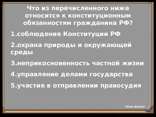 Что из перечисленного ниже относится к конституционным обязанностям гражданина РФ? соблюдение Конституции РФ охрана природы и окружающей среды неприкосновенность частной жизни управление делами государства участие в отправлении правосудия Show Answer 