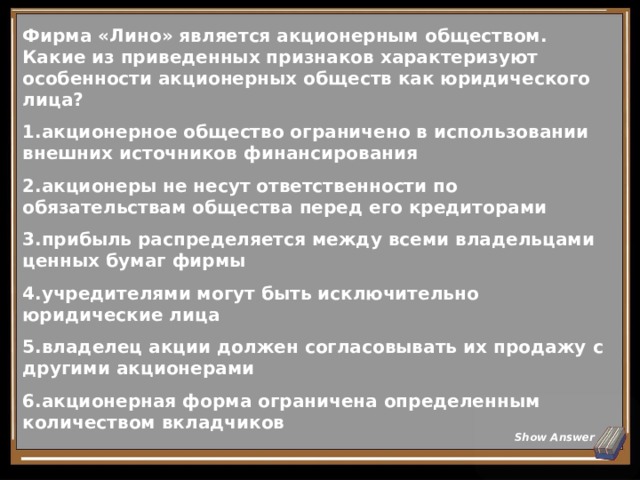 Фирма «Лино» является акционерным обществом. Какие из приведенных признаков характеризуют особенности акционерных обществ как юридического лица? акционерное общество ограничено в использовании внешних источников финансирования акционеры не несут ответственности по обязательствам общества перед его кредиторами прибыль распределяется между всеми владельцами ценных бумаг фирмы учредителями могут быть исключительно юридические лица владелец акции должен согласовывать их продажу с другими акционерами акционерная форма ограничена определенным количеством вкладчиков Show Answer 