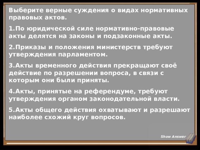 Выберите верные суждения о видах нормативных правовых актов. По юридической силе нормативно-правовые акты делятся на законы и подзаконные акты. Приказы и положения министерств требуют утверждения парламентом. Акты временного действия прекращают своё действие по разрешении вопроса, в связи с которым они были приняты. Акты, принятые на референдуме, требуют утверждения органом законодательной власти. Акты общего действия охватывают и разрешают наиболее схожий круг вопросов. Show Answer 