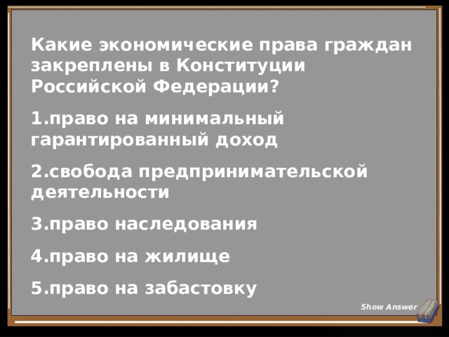 Какие экономические права граждан закреплены в Конституции Российской Федерации? право на минимальный гарантированный доход свобода предпринимательской деятельности право наследования право на жилище право на забастовку Show Answer 