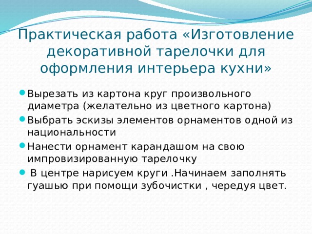 Практическая работа «Изготовление декоративной тарелочки для оформления интерьера кухни» Вырезать из картона круг произвольного диаметра (желательно из цветного картона) Выбрать эскизы элементов орнаментов одной из национальности Нанести орнамент карандашом на свою импровизированную тарелочку  В центре нарисуем круги .Начинаем заполнять гуашью при помощи зубочистки , чередуя цвет.    