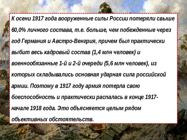 К осени 1917 года вооруженные силы России потеряли свыше 60,0% личного состава, т.е. больше, чем побежденные через год Германия и Австро-Венгрия, причем был практически выбит весь кадровый состав (1,4 млн человек) и военнообязанные 1-й и 2-й очереди (5,6 млн человек), из которых складывались основная ударная сила российской армии. Поэтому в 1917 году армия потерла свою боеспособность и практически распалась в конце 1917-начале 1918 года. Это объясняется целым рядом объективных обстоятельств. 