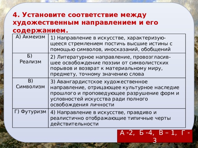 4. Установите соответствие между художественным направлением и его содержанием. А) Акмеизм 1) Направление в искусстве, характеризую-щееся стремлением постичь высшие истины с помощью символов, иносказаний, обобщений Б) Реализм 2) Литературное направление, провозгласив-шее освобождение поэзии от символистских порывов и возврат к материальному миру, предмету, точному значению слова В) Символизм 3) Авангардистское художественное направление, отрицающее культурное наследие прошлого и проповедующее разрушение форм и условностей искусства ради полного освобождения личности Г) Футуризм 4) Направление в искусстве, правдиво и реалистично отображающие типичные черты действительности А -2, Б -4, В – 1, Г - 3 