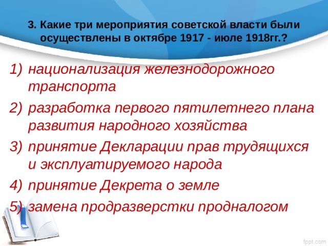 3. Какие три мероприятия советской власти были осуществлены в октябре 1917 - июле 1918гг.? национализация железнодорожного транспорта разработка первого пятилетнего плана развития народного хозяйства принятие Декларации прав трудящихся и эксплуатируемого народа принятие Декрета о земле замена продразверстки продналогом 