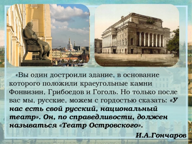  «Вы один достроили здание, в основание которого положили краеугольные камни Фонвизин, Грибоедов и Гоголь. Но только после вас мы, русские, можем с гордостью сказать: «У нас есть свой русский, национальный театр». Он, по справедливости, должен называться «Театр Островского». И.А.Гончаров  