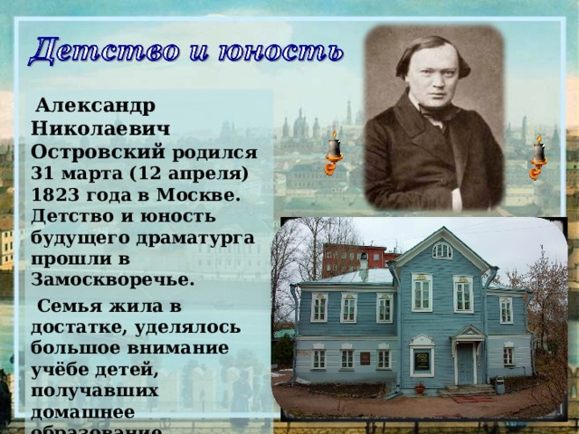  Александр Николаевич Островский родился 31 марта (12 апреля) 1823 года в Москве. Детство и юность будущего драматурга прошли в Замоскворечье.  Семья жила в достатке, уделялось большое внимание учёбе детей, получавших домашнее образование.     