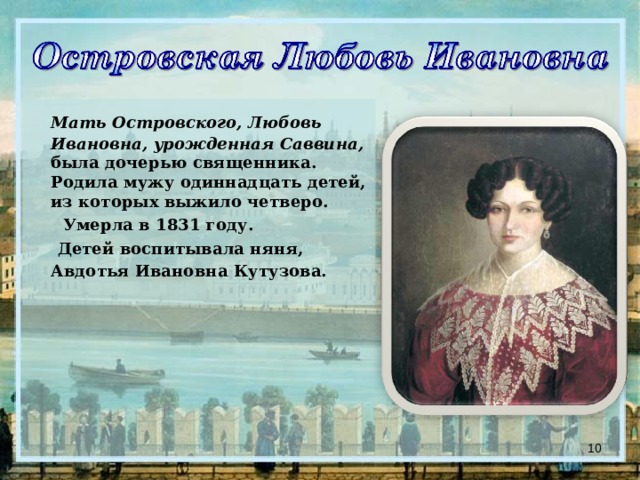  Мать Островского, Любовь Ивановна, урожденная Саввина, была дочерью священника. Родила мужу одиннадцать детей, из которых выжило четверо.  Умерла в 1831 году.  Детей воспитывала няня, Авдотья Ивановна Кутузова.   