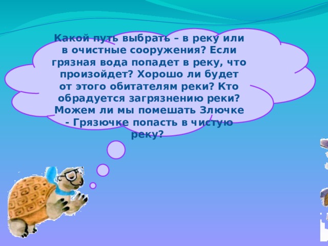  Какой путь выбрать – в реку или в очистные сооружения? Если грязная вода попадет в реку, что произойдет? Хорошо ли будет от этого обитателям реки? Кто обрадуется загрязнению реки? Можем ли мы помешать Злючке - Грязючке попасть в чистую реку? 