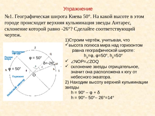 Небесный экватор Упражнение № 1. Географическая широта Киева 50°. На какой высоте в этом городе происходит верхняя кульминация звезды Антарес, склонение которой равно -26°? Сделайте соответствующий чертеж. Строим чертёж, учитывая, что высота полюса мира над горизонтом  равна географической широте:  h р =φ, φ=50°, h р =50°  NOP=  ZOQ склонение звезды отрицательное, значит она расположена к югу от небесного экватора. 2) Находим высоту верхней кульминации звезды  h = 90° – φ + δ  h = 90°– 50°– 26°=14°  Полярная звезда φ = 50° Полюс мира δ=-26° φ = 50° О Горизонт 